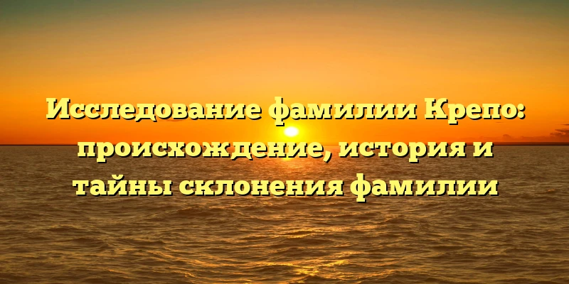 Исследование фамилии Крепо: происхождение, история и тайны склонения фамилии