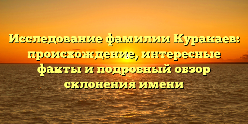Исследование фамилии Куракаев: происхождение, интересные факты и подробный обзор склонения имени