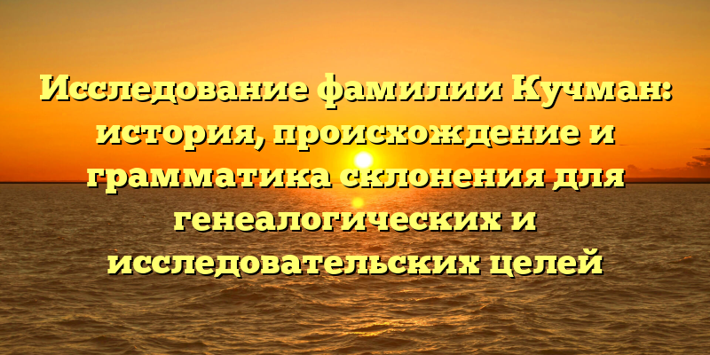 Исследование фамилии Кучман: история, происхождение и грамматика склонения для генеалогических и исследовательских целей
