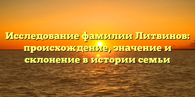 Исследование фамилии Литвинов: происхождение, значение и склонение в истории семьи