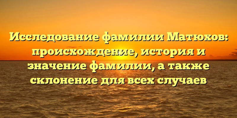 Исследование фамилии Матюхов: происхождение, история и значение фамилии, а также склонение для всех случаев