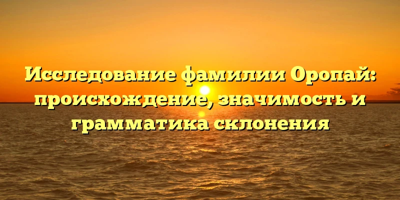 Исследование фамилии Оропай: происхождение, значимость и грамматика склонения Исследование фамилии Оропай: происхождение, значимость и грамматика склонения