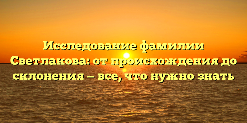 Исследование фамилии Светлакова: от происхождения до склонения — все, что нужно знать