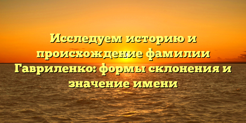 Исследуем историю и происхождение фамилии Гавриленко: формы склонения и значение имени