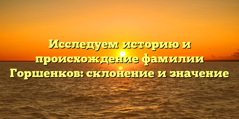 Исследуем историю и происхождение фамилии Горшенков: склонение и значение