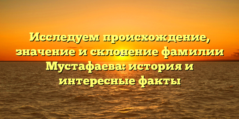 Исследуем происхождение, значение и склонение фамилии Мустафаева: история и интересные факты