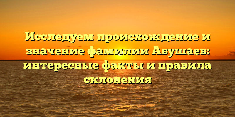 Исследуем происхождение и значение фамилии Абушаев: интересные факты и правила склонения