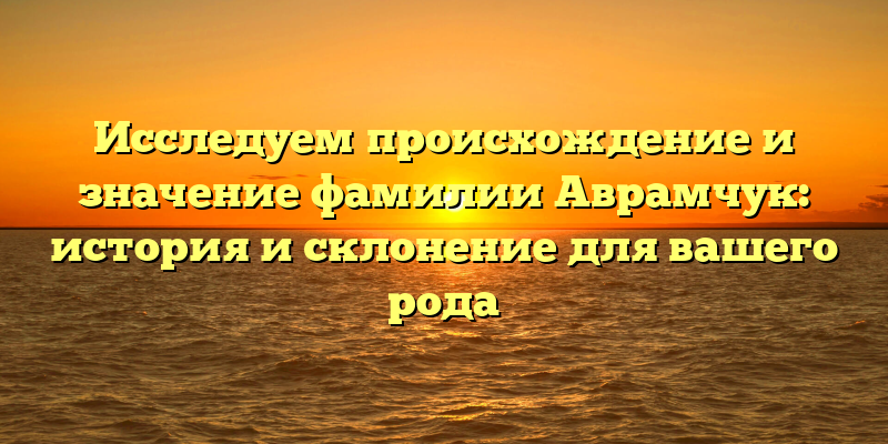 Исследуем происхождение и значение фамилии Аврамчук: история и склонение для вашего рода