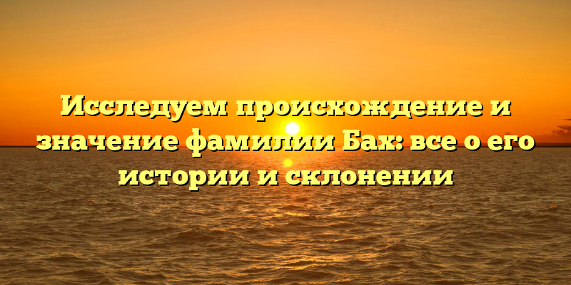 Исследуем происхождение и значение фамилии Бах: все о его истории и склонении