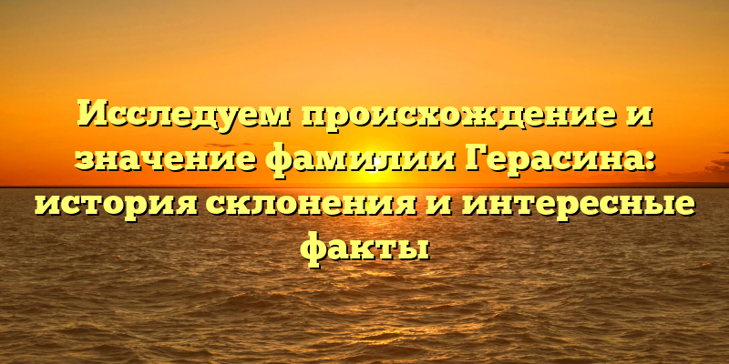 Исследуем происхождение и значение фамилии Герасина: история склонения и интересные факты