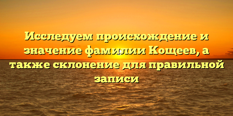 Исследуем происхождение и значение фамилии Кощеев, а также склонение для правильной записи