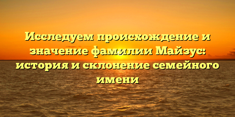 Исследуем происхождение и значение фамилии Майзус: история и склонение семейного имени