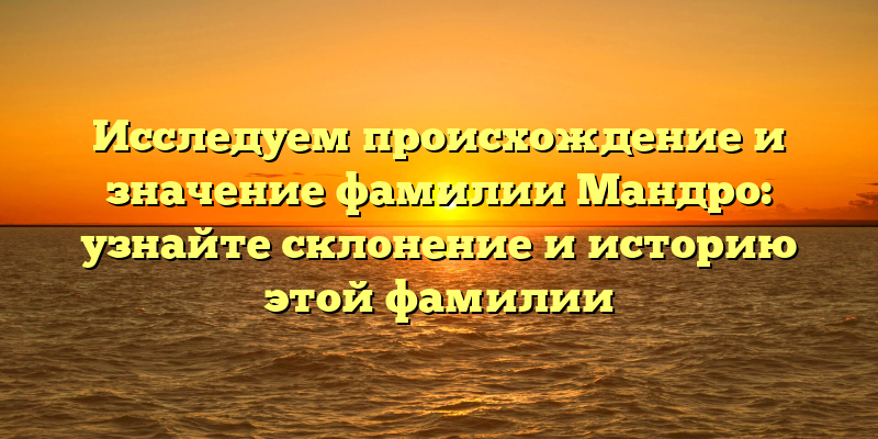 Исследуем происхождение и значение фамилии Мандро: узнайте склонение и историю этой фамилии