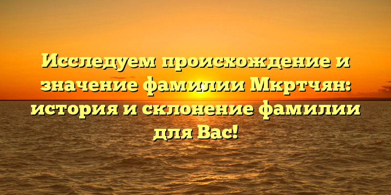 Исследуем происхождение и значение фамилии Мкртчян: история и склонение фамилии для Вас!