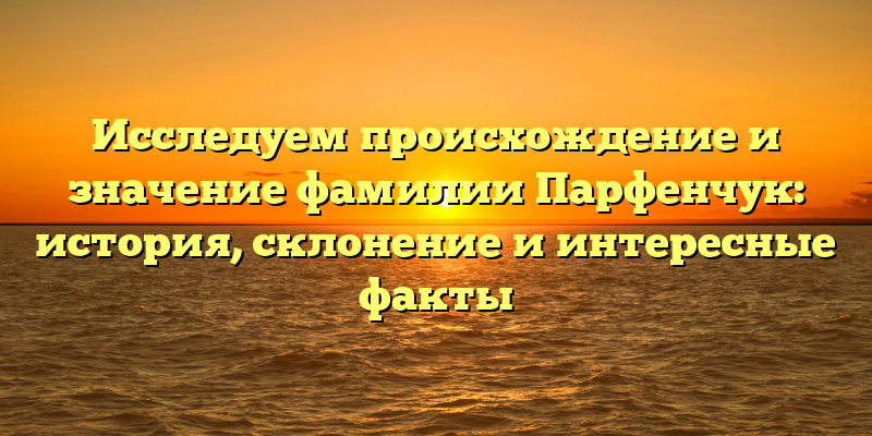 Исследуем происхождение и значение фамилии Парфенчук: история, склонение и интересные факты