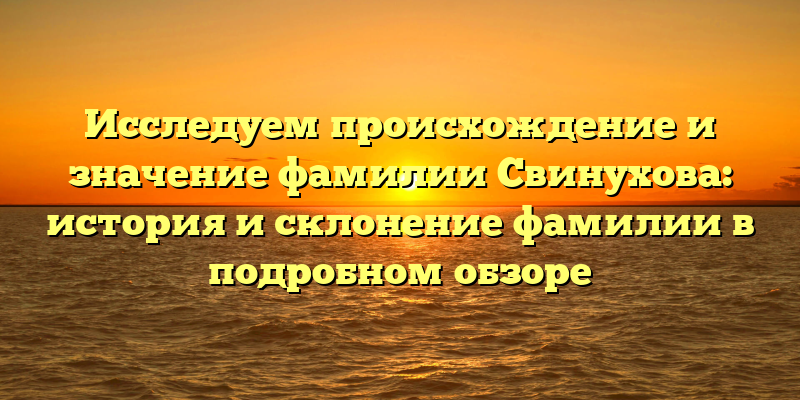 Исследуем происхождение и значение фамилии Свинухова: история и склонение фамилии в подробном обзоре