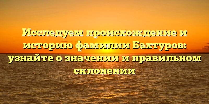 Исследуем происхождение и историю фамилии Бахтуров: узнайте о значении и правильном склонении