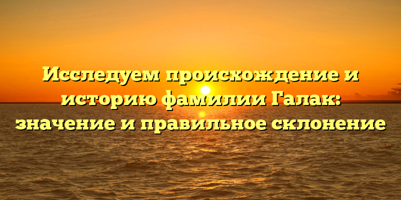 Исследуем происхождение и историю фамилии Галак: значение и правильное склонение