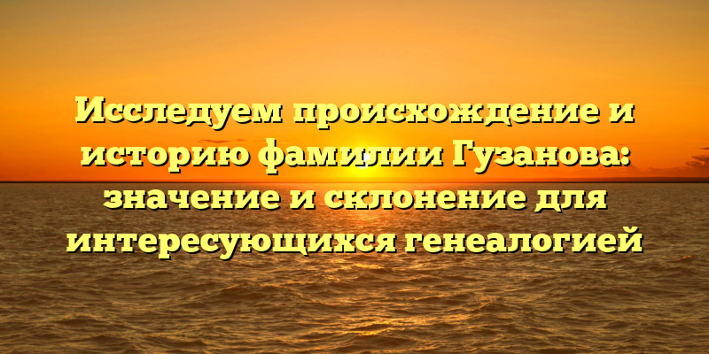 Исследуем происхождение и историю фамилии Гузанова: значение и склонение для интересующихся генеалогией