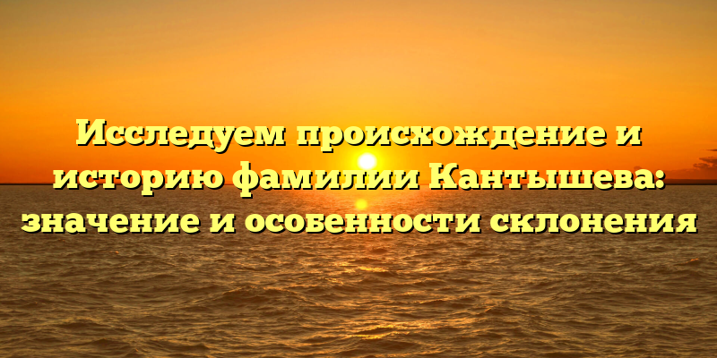 Исследуем происхождение и историю фамилии Кантышева: значение и особенности склонения