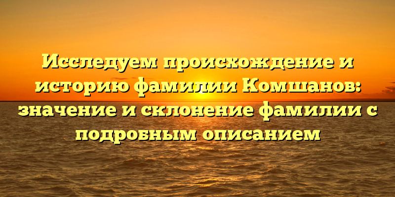 Исследуем происхождение и историю фамилии Комшанов: значение и склонение фамилии с подробным описанием