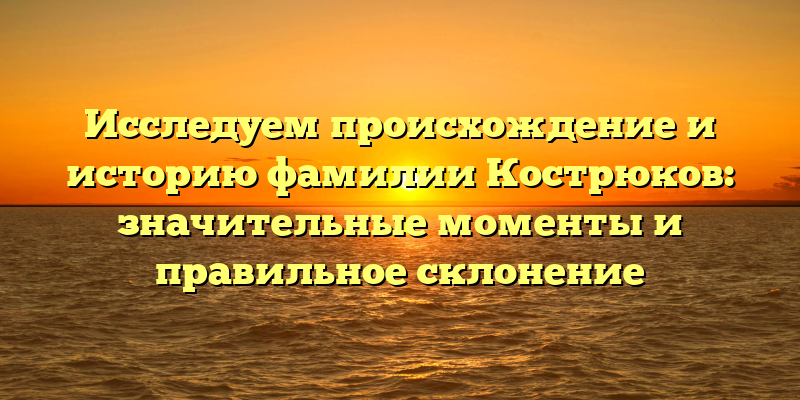 Исследуем происхождение и историю фамилии Кострюков: значительные моменты и правильное склонение