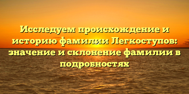 Исследуем происхождение и историю фамилии Легкоступов: значение и склонение фамилии в подробностях