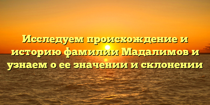 Исследуем происхождение и историю фамилии Мадалимов и узнаем о ее значении и склонении