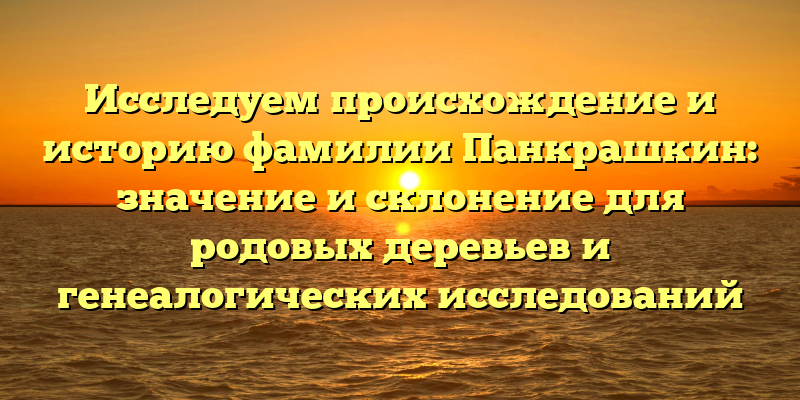Исследуем происхождение и историю фамилии Панкрашкин: значение и склонение для родовых деревьев и генеалогических исследований