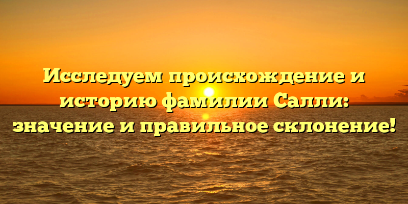 Исследуем происхождение и историю фамилии Салли: значение и правильное склонение!