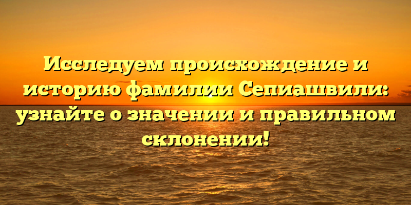 Исследуем происхождение и историю фамилии Сепиашвили: узнайте о значении и правильном склонении!