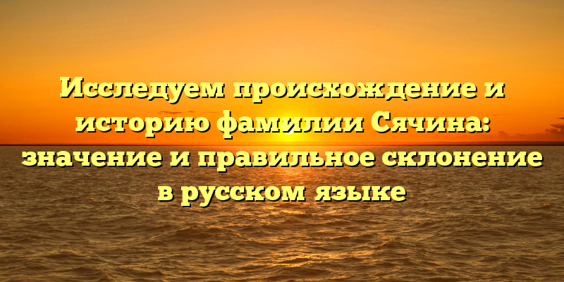 Исследуем происхождение и историю фамилии Сячина: значение и правильное склонение в русском языке