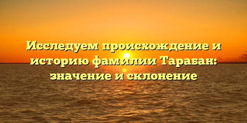 Исследуем происхождение и историю фамилии Тарабан: значение и склонение
