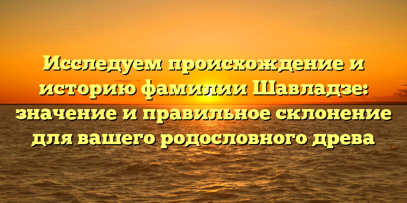 Исследуем происхождение и историю фамилии Шавладзе: значение и правильное склонение для вашего родословного древа