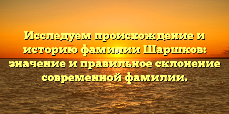 Исследуем происхождение и историю фамилии Шаршков: значение и правильное склонение современной фамилии.