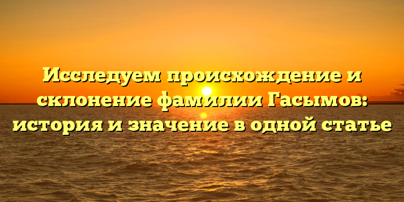 Исследуем происхождение и склонение фамилии Гасымов: история и значение в одной статье