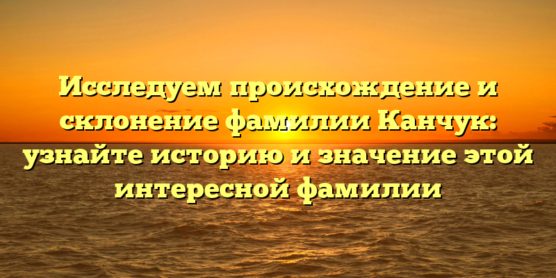 Исследуем происхождение и склонение фамилии Канчук: узнайте историю и значение этой интересной фамилии