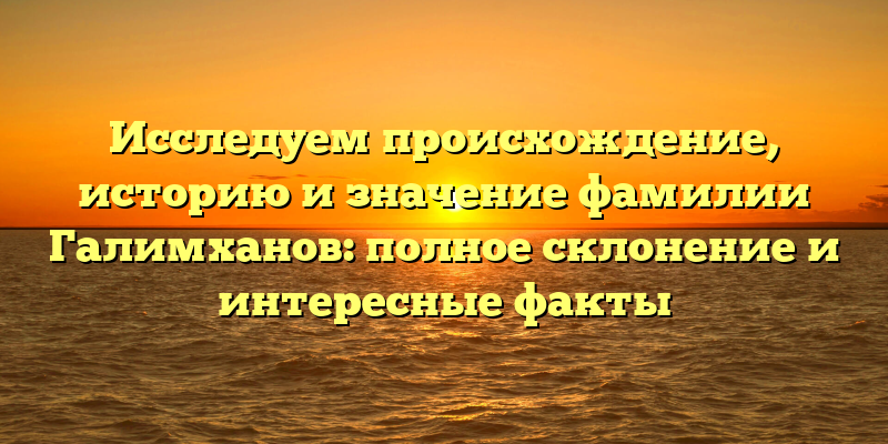 Исследуем происхождение, историю и значение фамилии Галимханов: полное склонение и интересные факты