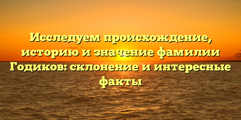 Исследуем происхождение, историю и значение фамилии Годиков: склонение и интересные факты