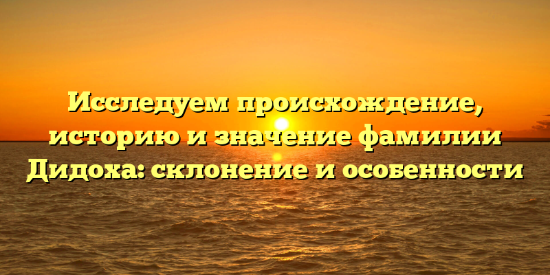 Исследуем происхождение, историю и значение фамилии Дидоха: склонение и особенности