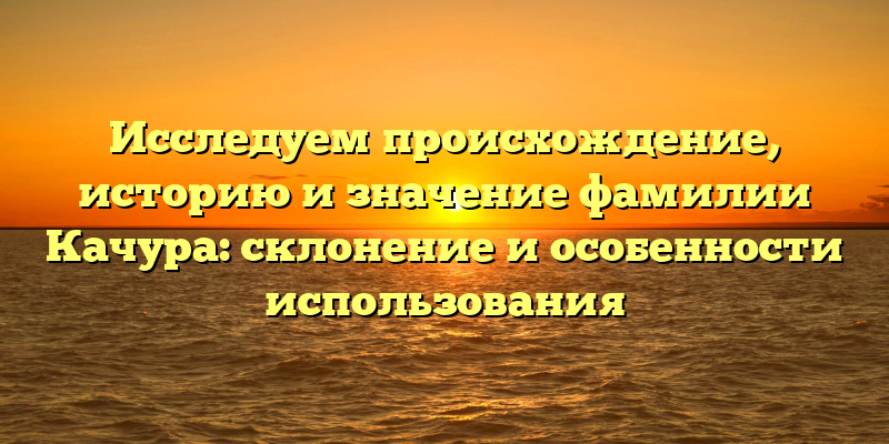 Исследуем происхождение, историю и значение фамилии Качура: склонение и особенности использования