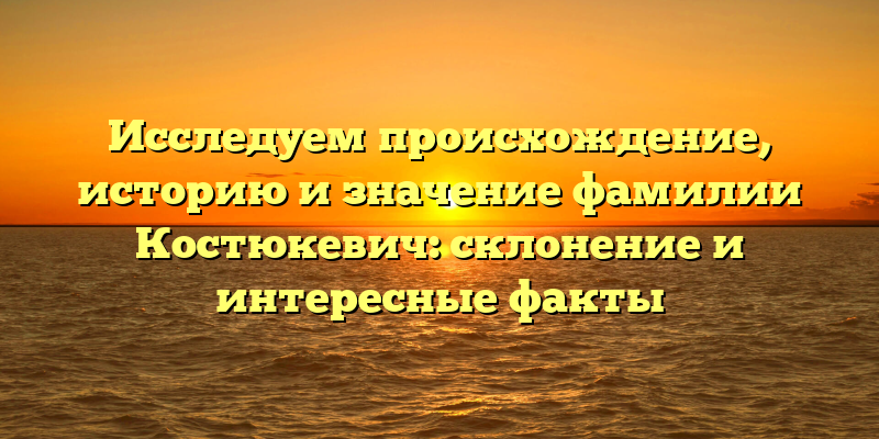 Исследуем происхождение, историю и значение фамилии Костюкевич: склонение и интересные факты