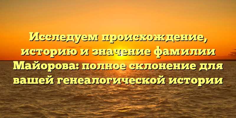 Исследуем происхождение, историю и значение фамилии Майорова: полное склонение для вашей генеалогической истории