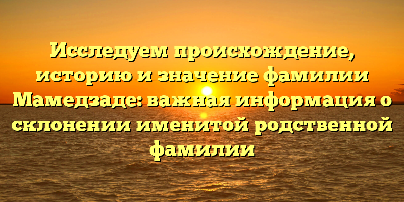 Исследуем происхождение, историю и значение фамилии Мамедзаде: важная информация о склонении именитой родственной фамилии
