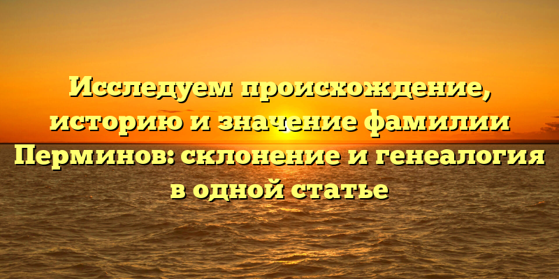 Исследуем происхождение, историю и значение фамилии Перминов: склонение и генеалогия в одной статье