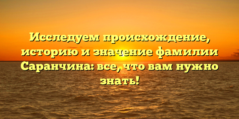 Исследуем происхождение, историю и значение фамилии Саранчина: все, что вам нужно знать!