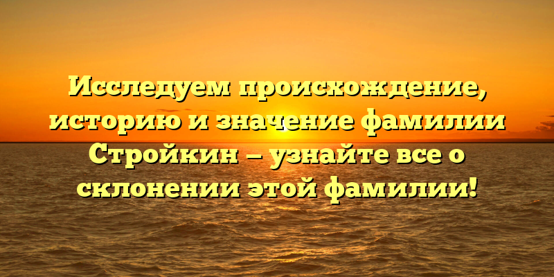 Исследуем происхождение, историю и значение фамилии Стройкин — узнайте все о склонении этой фамилии!