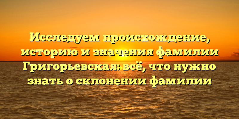 Исследуем происхождение, историю и значения фамилии Григорьевская: всё, что нужно знать о склонении фамилии