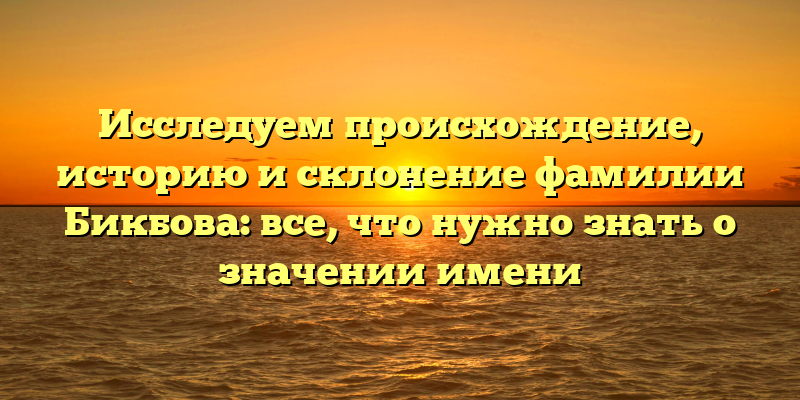 Исследуем происхождение, историю и склонение фамилии Бикбова: все, что нужно знать о значении имени