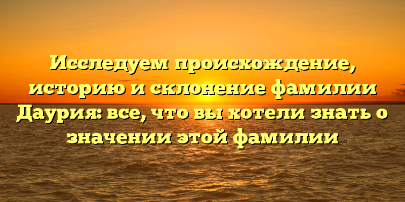Исследуем происхождение, историю и склонение фамилии Даурия: все, что вы хотели знать о значении этой фамилии
